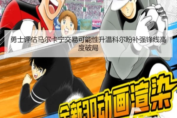 勇士评估马尔卡宁交易可能性升温科尔盼补强锋线高度破局